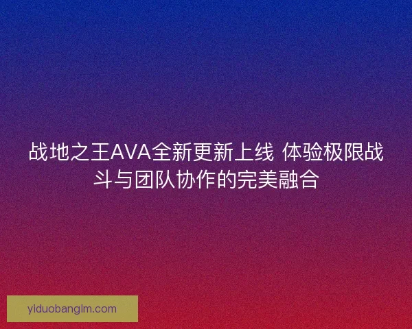战地之王AVA全新更新上线 体验极限战斗与团队协作的完美融合