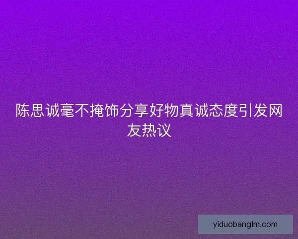 陈思诚毫不掩饰分享好物真诚态度引发网友热议