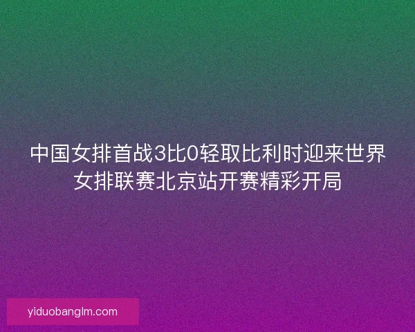 中国女排首战3比0轻取比利时迎来世界女排联赛北京站开赛精彩开局