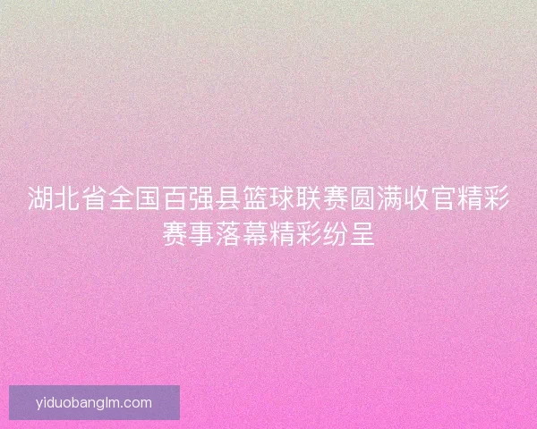 湖北省全国百强县篮球联赛圆满收官精彩赛事落幕精彩纷呈